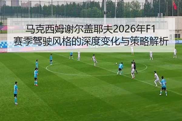 马克西姆谢尔盖耶夫2026年F1赛季驾驶风格的深度变化与策略解析